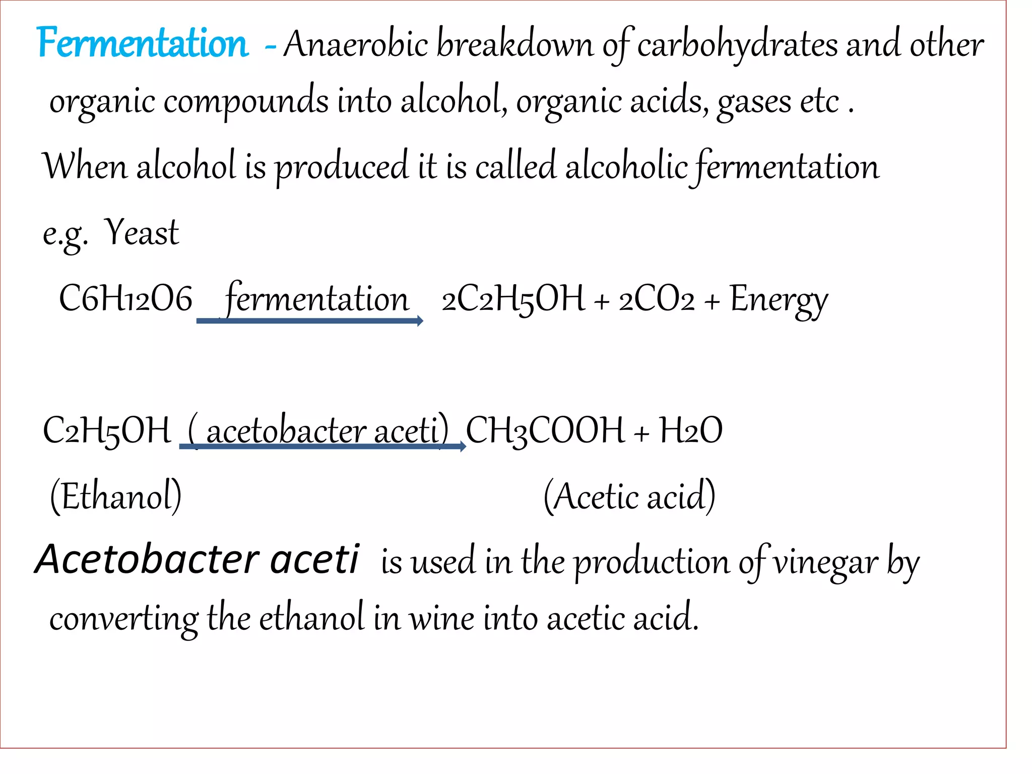 Fermentation - Anaerobic breakdown of carbohydrates and other
organic compounds into alcohol, organic acids, gases etc .
When alcohol is produced it is called alcoholic fermentation
e.g. Yeast
C6H12O6 fermentation 2C2H5OH + 2CO2 + Energy
C2H5OH ( acetobacter aceti) CH3COOH + H2O
(Ethanol) (Acetic acid)
Acetobacter aceti is used in the production of vinegar by
converting the ethanol in wine into acetic acid.
 