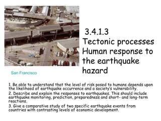   3.4.1.3  Tectonic processes  Human response to the earthquake hazard 1. Be able to understand that the level of risk posed to humans depends upon the likelihood of earthquake occurrence and a society’s vulnerability.  2. Describe and explain the responses to earthquakes. This should include earthquake monitoring, prediction, preparedness and short- and long-term reactions. 3. Give a comparative study of two specific earthquake events from countries with contrasting levels of economic development.  San Francisco 
