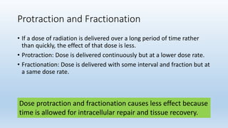 Protraction and Fractionation
• If a dose of radiation is delivered over a long period of time rather
than quickly, the effect of that dose is less.
• Protraction: Dose is delivered continuously but at a lower dose rate.
• Fractionation: Dose is delivered with some interval and fraction but at
a same dose rate.
Dose protraction and fractionation causes less effect because
time is allowed for intracellular repair and tissue recovery.
 
