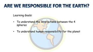 Learning Goals:

• To understand the interactions between the 4
spheres
• To understand human responsibility for the planet

 