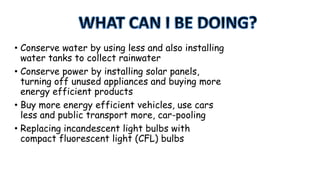 • Conserve water by using less and also installing
water tanks to collect rainwater
• Conserve power by installing solar panels,
turning off unused appliances and buying more
energy efficient products
• Buy more energy efficient vehicles, use cars
less and public transport more, car-pooling
• Replacing incandescent light bulbs with
compact fluorescent light (CFL) bulbs

 