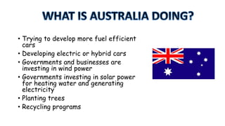 • Trying to develop more fuel efficient
cars
• Developing electric or hybrid cars
• Governments and businesses are
investing in wind power
• Governments investing in solar power
for heating water and generating
electricity
• Planting trees
• Recycling programs

 