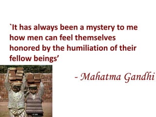 `It has always been a mystery to me
how men can feel themselves
honored by the humiliation of their
fellow beings’

                 - Mahatma Gandhi
 