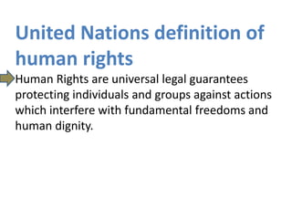 United Nations definition of
human rights
Human Rights are universal legal guarantees
protecting individuals and groups against actions
which interfere with fundamental freedoms and
human dignity.
 