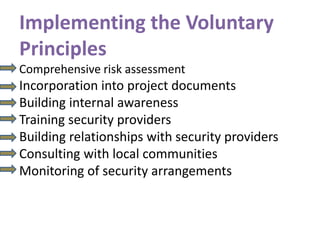 Implementing the Voluntary
Principles
Comprehensive risk assessment
Incorporation into project documents
Building internal awareness
Training security providers
Building relationships with security providers
Consulting with local communities
Monitoring of security arrangements
 