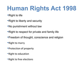 Human Rights Act 1998
-Right to life
-Right to liberty and security
-No punishment without law
-Right to respect for private and family life
-Freedom of thought, conscience and religion
-Right to marry
-Protection of property
-Right to education
-Right to free elections
 