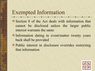 Exempted Information
 Section 8 of the Act deals with information that
 cannot be disclosed unless the larger public
 interest warrants the same
 Information dating to event/matter twenty years
 back shall be provided
 Public interest in disclosure overrides restricting
 that information
 