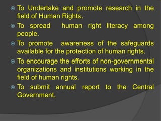  To Undertake and promote research in the
field of Human Rights.
 To spread human right literacy among
people.
 To promote awareness of the safeguards
available for the protection of human rights.
 To encourage the efforts of non-governmental
organizations and institutions working in the
field of human rights.
 To submit annual report to the Central
Government.
 