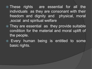  These rights are essential for all the
individuals as they are consonant with their
freedom and dignity and physical, moral
,social and spiritual welfare
 They are essential as they provide suitable
condition for the material and moral uplift of
the people.
 Every human being is entitled to some
basic rights.
 