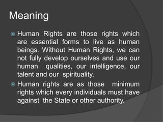 Meaning
 Human Rights are those rights which
are essential forms to live as human
beings. Without Human Rights, we can
not fully develop ourselves and use our
human qualities, our intelligence, our
talent and our spirituality.
 Human rights are as those minimum
rights which every individuals must have
against the State or other authority.
 