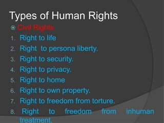 Types of Human Rights
 Civil Rights
1. Right to life
2. Right to persona liberty.
3. Right to security.
4. Right to privacy.
5. Right to home
6. Right to own property.
7. Right to freedom from torture.
8. Right to freedom from inhuman
treatment.
 