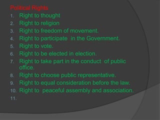Political Rights
1. Right to thought
2. Right to religion
3. Right to freedom of movement.
4. Right to participate in the Government.
5. Right to vote.
6. Right to be elected in election.
7. Right to take part in the conduct of public
office.
8. Right to choose public representative.
9. Right to equal consideration before the law.
10. Right to peaceful assembly and association.
11.
 
