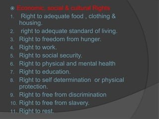  Economic, social & cultural Rights
1. Right to adequate food , clothing &
housing.
2. right to adequate standard of living.
3. Right to freedom from hunger.
4. Right to work.
5. Right to social security.
6. Right to physical and mental health
7. Right to education.
8. Right to self determination or physical
protection.
9. Right to free from discrimination
10. Right to free from slavery.
11. Right to rest.
 