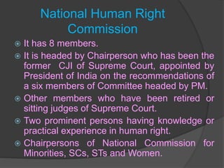 National Human Right
Commission
 It has 8 members.
 It is headed by Chairperson who has been the
former CJI of Supreme Court, appointed by
President of India on the recommendations of
a six members of Committee headed by PM.
 Other members who have been retired or
sitting judges of Supreme Court.
 Two prominent persons having knowledge or
practical experience in human right.
 Chairpersons of National Commission for
Minorities, SCs, STs and Women.
 