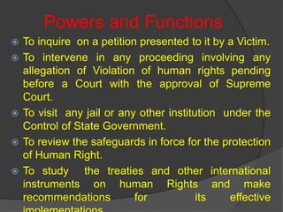 Powers and Functions
 To inquire on a petition presented to it by a Victim.
 To intervene in any proceeding involving any
allegation of Violation of human rights pending
before a Court with the approval of Supreme
Court.
 To visit any jail or any other institution under the
Control of State Government.
 To review the safeguards in force for the protection
of Human Right.
 To study the treaties and other international
instruments on human Rights and make
recommendations for its effective
 