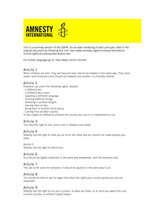 This is a summary version of the UDHR, for an exact rendering of each principle, refer to the
original document by following this link: http://www.amnesty.org/en/universal-declaration-
human-rights-anniversary/declaration-text
For further languages go to: http://www.unhchr.ch/udhr/
Article 1
When children are born, they are free and each should be treated in the same way. They have
reason and conscience and should act towards one another in a friendly manner.
Article 2
Everyone can claim the following rights, despite
- a different sex
- a different skin colour
- speaking a different language
- thinking different things
- believing in another religion
- owning more or less
- being born in another social group
- coming from another country.
It also makes no difference whether the country you live in is independent or not.
Article 3
You have the right to live, and to live in freedom and safety.
Article 4
Nobody has the right to treat you as his or her slave and you should not make anyone your
slave.
Article 5
Nobody has the right to torture you.
Article 6
You should be legally protected in the same way everywhere, and like everyone else.
Article 7
The law is the same for everyone; it should be applied in the same way to all.
Article 8
You should be able to ask for legal help when the rights your country grants you are not
respected.
Article 9
Nobody has the right to put you in prison, to keep you there, or to send you away from your
country unjustly, or without a good reason.
 