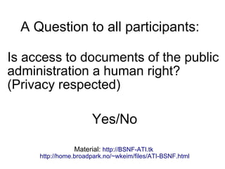 A Question to all participants:
Is access to documents of the public
administration a human right?
(Privacy respected)
Yes/No
Material: http://BSNF-ATI.tk
http://home.broadpark.no/~wkeim/files/ATI-BSNF.html
 