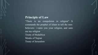 Principle of Law
“There is no compulsion in religion” It
commands the prophet of Islam to tell the non-
believers: ―unto you your religion, and unto
me my religion.
Treaty of Hudaibiya
Monks of Najran
Treaty of Jerusalem
 