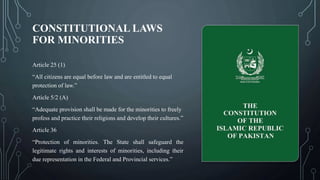 CONSTITUTIONAL LAWS
FOR MINORITIES
Article 25 (1)
“All citizens are equal before law and are entitled to equal
protection of law.”
Article 5/2 (A)
“Adequate provision shall be made for the minorities to freely
profess and practice their religions and develop their cultures.”
Article 36
“Protection of minorities. The State shall safeguard the
legitimate rights and interests of minorities, including their
due representation in the Federal and Provincial services.”
 