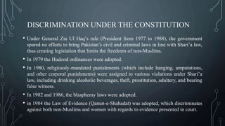 DISCRIMINATION UNDER THE CONSTITUTION
• Under General Zia Ul Haq’s rule (President from 1977 to 1988), the government
spared no efforts to bring Pakistan’s civil and criminal laws in line with Shari’a law,
thus creating legislation that limits the freedoms of non-Muslims.
• In 1979 the Hudood ordinances were adopted.
• In 1980, religiously-mandated punishments (which include hanging, amputations,
and other corporal punishments) were assigned to various violations under Shari’a
law, including drinking alcoholic beverages, theft, prostitution, adultery, and bearing
false witness.
• In 1982 and 1986, the blasphemy laws were adopted.
• in 1984 the Law of Evidence (Qanun-e-Shahadat) was adopted, which discriminates
against both non-Muslims and women with regards to evidence presented in court.
 