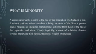 WHAT IS MINORITY
A group numerically inferior to the rest of the population of a State, in a non-
dominant position, whose members - being nationals of the State - possess
ethnic, religious or linguistic characteristics differing from those of the rest of
the population and show, if only implicitly, a sense of solidarity, directed
towards preserving their culture, traditions, religion or language.
 