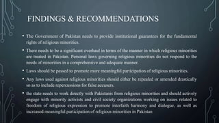 FINDINGS & RECOMMENDATIONS
• The Government of Pakistan needs to provide institutional guarantees for the fundamental
rights of religious minorities.
• There needs to be a significant overhaul in terms of the manner in which religious minorities
are treated in Pakistan. Personal laws governing religious minorities do not respond to the
needs of minorities in a comprehensive and adequate manner.
• Laws should be passed to promote more meaningful participation of religious minorities.
• Any laws used against religious minorities should either be repealed or amended drastically
so as to include repercussions for false accusers.
• the state needs to work directly with Pakistanis from religious minorities and should actively
engage with minority activists and civil society organizations working on issues related to
freedom of religious expression to promote interfaith harmony and dialogue, as well as
increased meaningful participation of religious minorities in Pakistan.
 