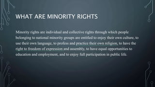 WHAT ARE MINORITY RIGHTS
Minority rights are individual and collective rights through which people
belonging to national minority groups are entitled to enjoy their own culture, to
use their own language, to profess and practice their own religion, to have the
right to freedom of expression and assembly, to have equal opportunities to
education and employment, and to enjoy full participation in public life.
 