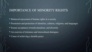 IMPORTANCE OF MINORITY RIGHTS
• Balanced enjoyment of human rights in a society
• Promotion and protection of identities, cultures, religions, and languages
• Ensure acceptance towards pluralism, and diversity
• An exercise of tolerance and intercultural dialogues
• Cause of achieving a durable peace
 