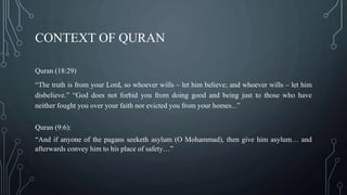 CONTEXT OF QURAN
Quran (18:29)
“The truth is from your Lord, so whoever wills – let him believe; and whoever wills – let him
disbelieve.” “God does not forbid you from doing good and being just to those who have
neither fought you over your faith nor evicted you from your homes...”
Quran (9:6):
“And if anyone of the pagans seeketh asylum (O Mohammad), then give him asylum… and
afterwards convey him to his place of safety…”
 