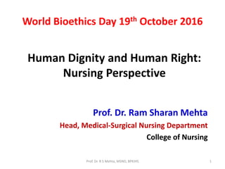Human Dignity and Human Right:
Nursing Perspective
Prof. Dr. Ram Sharan Mehta
Head, Medical-Surgical Nursing Department
College of Nursing
World Bioethics Day 19th October 2016
1Prof. Dr. R S Mehta, MSND, BPKIHS
 