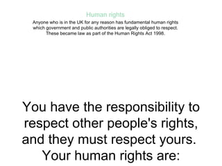 You have the responsibility to respect other people's rights, and they must respect yours.  Your human rights are: the right to life freedom from torture and degrading treatment freedom from slavery and forced labour the right to liberty the right to a fair trial the right not to be punished for something that wasn't a crime when you did it the right to respect for private and family life freedom of thought, conscience and religion, and freedom to express your beliefs freedom of expression freedom of assembly and association the right to marry and to start a family the right not to be discriminated against in respect of these rights and freedoms the right to peaceful enjoyment of your property the right to an education the right to participate in free elections the right not to be subjected to the death penalty If any of these rights and freedoms are breached, you have a right to an effective solution in law, even if the breach was by someone in authority, such as, for example, a police officer. Human rights Anyone who is in the UK for any reason has fundamental human rights which government and public authorities are legally obliged to respect. These became law as part of the Human Rights Act 1998. 
