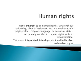 Rights inherent to all human beings, whatever our
 nationality, place of residence, sex, national or ethnic
 origin, colour, religion, language, or any other status.
          All equally entitled to human rights without
                                          discrimination.
These are interrelated, interdependent and indivisible.
                                       Inalienable rights
 