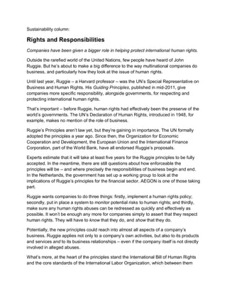 Sustainability column:

Rights and Responsibilities
Companies have been given a bigger role in helping protect international human rights.

Outside the rarefied world of the United Nations, few people have heard of John
Ruggie. But he‟s about to make a big difference to the way multinational companies do
business, and particularly how they look at the issue of human rights.

Until last year, Ruggie – a Harvard professor – was the UN‟s Special Representative on
Business and Human Rights. His Guiding Principles, published in mid-2011, give
companies more specific responsibility, alongside governments, for respecting and
protecting international human rights.

That‟s important – before Ruggie, human rights had effectively been the preserve of the
world‟s governments. The UN‟s Declaration of Human Rights, introduced in 1948, for
example, makes no mention of the role of business.

Ruggie‟s Principles aren‟t law yet, but they‟re gaining in importance. The UN formally
adopted the principles a year ago. Since then, the Organization for Economic
Cooperation and Development, the European Union and the International Finance
Corporation, part of the World Bank, have all endorsed Ruggie‟s proposals.

Experts estimate that it will take at least five years for the Ruggie principles to be fully
accepted. In the meantime, there are still questions about how enforceable the
principles will be – and where precisely the responsibilities of business begin and end.
In the Netherlands, the government has set up a working group to look at the
implications of Ruggie‟s principles for the financial sector. AEGON is one of those taking
part.

Ruggie wants companies to do three things: firstly, implement a human rights policy;
secondly, put in place a system to monitor potential risks to human rights; and thirdly,
make sure any human rights abuses can be redressed as quickly and effectively as
possible. It won‟t be enough any more for companies simply to assert that they respect
human rights. They will have to know that they do, and show that they do.

Potentially, the new principles could reach into almost all aspects of a company‟s
business. Ruggie applies not only to a company‟s own activities, but also to its products
and services and to its business relationships – even if the company itself is not directly
involved in alleged abuses.

What‟s more, at the heart of the principles stand the International Bill of Human Rights
and the core standards of the International Labor Organization, which between them
 