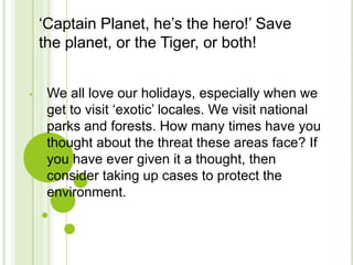 ‘Captain Planet, he’s the hero!’ Save
    the planet, or the Tiger, or both!


•    We all love our holidays, especially when we
     get to visit ‘exotic’ locales. We visit national
     parks and forests. How many times have you
     thought about the threat these areas face? If
     you have ever given it a thought, then
     consider taking up cases to protect the
     environment.
 