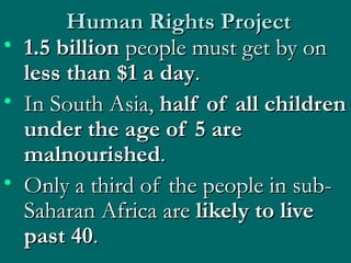 Human Rights Project 1.5 billion  people must get by on  less than $1 a day .  In South Asia,  half of all children under the age of 5 are malnourished .  Only a third of the people in sub-Saharan Africa are  likely to live past 40 .  