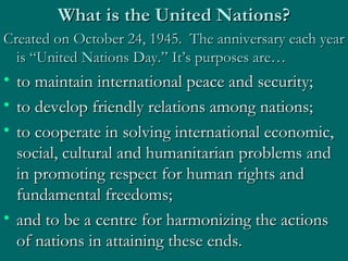 What is the United Nations? Created on October 24, 1945.  The anniversary each year is “United Nations Day.” It’s purposes are… to maintain international peace and security;  to develop friendly relations among nations;  to cooperate in solving international economic, social, cultural and humanitarian problems and in promoting respect for human rights and fundamental freedoms; and to be a centre for harmonizing the actions of nations in attaining these ends.  
