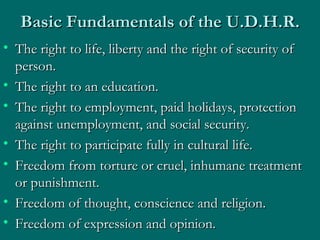 Basic Fundamentals of the U.D.H.R. The right to life, liberty and the right of security of person.  The right to an education.  The right to employment, paid holidays, protection against unemployment, and social security.  The right to participate fully in cultural life.  Freedom from torture or cruel, inhumane treatment or punishment.  Freedom of thought, conscience and religion.  Freedom of expression and opinion.  
