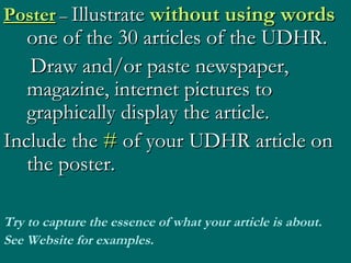 Poster  –  Illustrate  without using   words  one of the 30 articles of the UDHR.  Draw and/or paste newspaper, magazine, internet pictures to graphically display the article. Include the  #  of your UDHR article on the poster. Try to capture the essence of what your article is about. See Website for examples. 