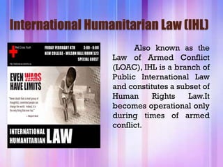 International Humanitarian Law (IHL)
                        Also known as the
                  Law of Armed Conflict
                  (LOAC), IHL is a branch of
                  Public International Law
                  and constitutes a subset of
                  Human      Rights    Law.It
                  becomes operational only
                  during times of armed
                  conflict.
 