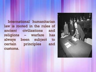 International humanitarian
law is rooted in the rules of
ancient    civilizations and
religions – warfare has
always been subject to
certain     principles   and
customs.
 