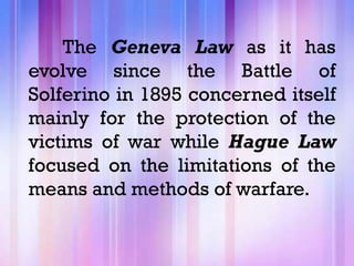 The Geneva Law as it has
evolve since the Battle of
Solferino in 1895 concerned itself
mainly for the protection of the
victims of war while Hague Law
focused on the limitations of the
means and methods of warfare.
 
