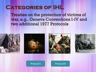 Categories of IHL
1.   Treaties on the protection of victims of
     war, e.g., Geneva Conventions I-IV and
     two additional 1977 Protocols




               Protocol I   Protocol II
 