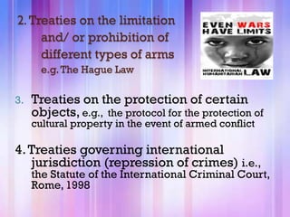 2. Treaties on the limitation
     and/ or prohibition of
     different types of arms
       e.g. The Hague Law

3.   Treaties on the protection of certain
     objects, e.g., the protocol for the protection of
     cultural property in the event of armed conflict

4. Treaties governing international
   jurisdiction (repression of crimes) i.e.,
     the Statute of the International Criminal Court,
     Rome, 1998
 
