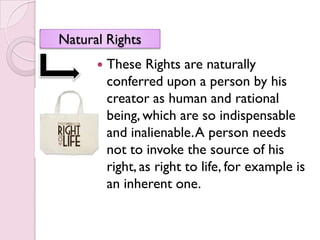 Natural Rights
         These Rights are naturally
          conferred upon a person by his
          creator as human and rational
          being, which are so indispensable
          and inalienable. A person needs
          not to invoke the source of his
          right, as right to life, for example is
          an inherent one.
 