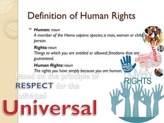 Definition of Human Rights
“ Human: noun
  A member of the Homo sapiens species; a man, woman or child; a
  person.
  Rights: noun
  Things to which you are entitled or allowed; freedoms that are
  guaranteed.
  Human Rights: noun
  The rights you have simply because you are human. ”
 