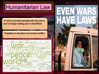 Humanitarian Law

 aims to protect people who do not or
are no longer taking part in hostilities


applies in situations of armed conflict
 