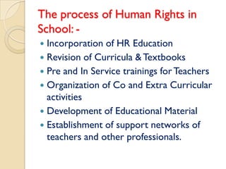 The process of Human Rights in
School: -
 Incorporation of HR Education
 Revision of Curricula & Textbooks
 Pre and In Service trainings for Teachers
 Organization of Co and Extra Curricular
  activities
 Development of Educational Material
 Establishment of support networks of
  teachers and other professionals.
 