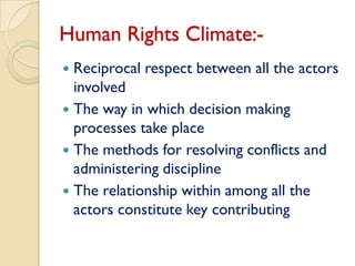 Human Rights Climate:-
 Reciprocal respect between all the actors
  involved
 The way in which decision making
  processes take place
 The methods for resolving conflicts and
  administering discipline
 The relationship within among all the
  actors constitute key contributing
 