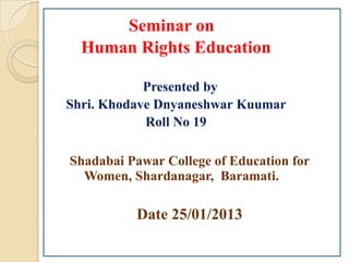 Seminar on
  Human Rights Education

            Presented by
Shri. Khodave Dnyaneshwar Kuumar
            Roll No 19

Shadabai Pawar College of Education for
  Women, Shardanagar, Baramati.

          Date 25/01/2013
 