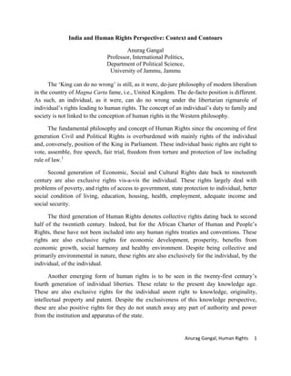 Anurag Gangal, Human Rights 1
India and Human Rights Perspective: Context and Contours
Anurag Gangal
Professor, International Politics,
Department of Political Science,
University of Jammu, Jammu
The ‘King can do no wrong’ is still, as it were, de-jure philosophy of modern liberalism
in the country of Magna Carta fame, i.e., United Kingdom. The de-facto position is different.
As such, an individual, as it were, can do no wrong under the libertarian rigmarole of
individual’s rights leading to human rights. The concept of an individual’s duty to family and
society is not linked to the conception of human rights in the Western philosophy.
The fundamental philosophy and concept of Human Rights since the oncoming of first
generation Civil and Political Rights is overburdened with mainly rights of the individual
and, conversely, position of the King in Parliament. These individual basic rights are right to
vote, assemble, free speech, fair trial, freedom from torture and protection of law including
rule of law.1
Second generation of Economic, Social and Cultural Rights date back to nineteenth
century are also exclusive rights vis-a-vis the individual. These rights largely deal with
problems of poverty, and rights of access to government, state protection to individual, better
social condition of living, education, housing, health, employment, adequate income and
social security.
The third generation of Human Rights denotes collective rights dating back to second
half of the twentieth century. Indeed, but for the African Charter of Human and People’s
Rights, these have not been included into any human rights treaties and conventions. These
rights are also exclusive rights for economic development, prosperity, benefits from
economic growth, social harmony and healthy environment. Despite being collective and
primarily environmental in nature, these rights are also exclusively for the individual, by the
individual, of the individual.
Another emerging form of human rights is to be seen in the twenty-first century’s
fourth generation of individual liberties. These relate to the present day knowledge age.
These are also exclusive rights for the individual anent right to knowledge, originality,
intellectual property and patent. Despite the exclusiveness of this knowledge perspective,
these are also positive rights for they do not snatch away any part of authority and power
from the institution and apparatus of the state.
 